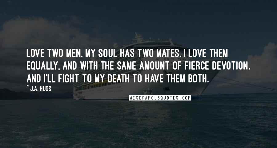 J.A. Huss Quotes: Love two men. My soul has two mates. I love them equally, and with the same amount of fierce devotion. And I'll fight to my death to have them both.