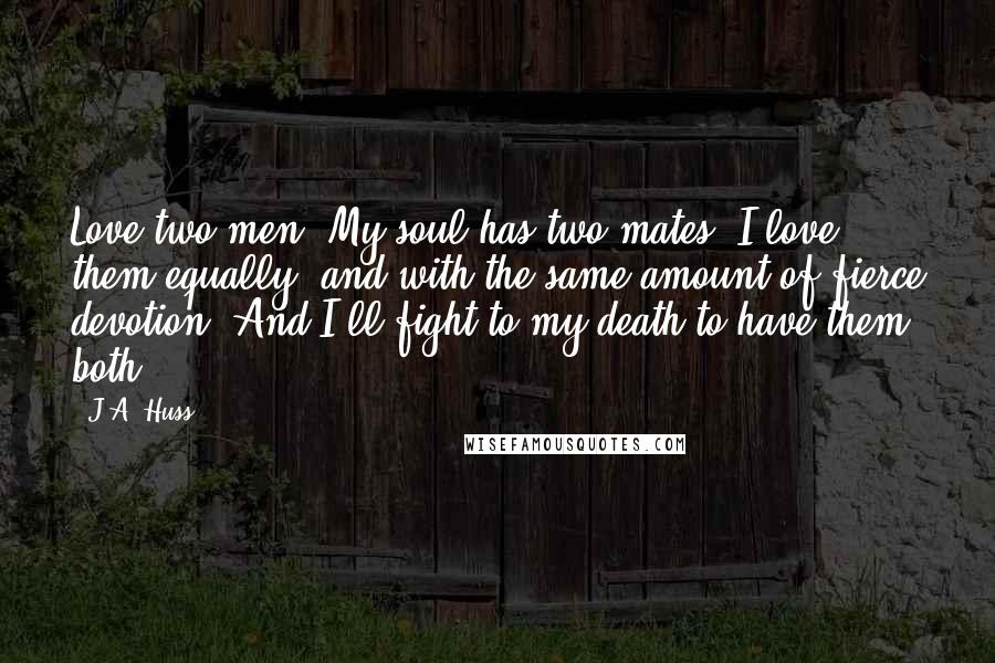 J.A. Huss Quotes: Love two men. My soul has two mates. I love them equally, and with the same amount of fierce devotion. And I'll fight to my death to have them both.