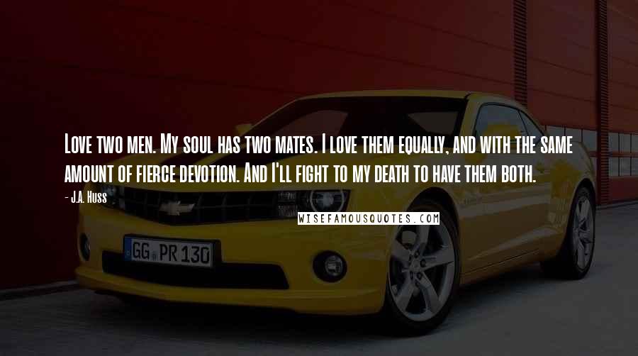 J.A. Huss Quotes: Love two men. My soul has two mates. I love them equally, and with the same amount of fierce devotion. And I'll fight to my death to have them both.
