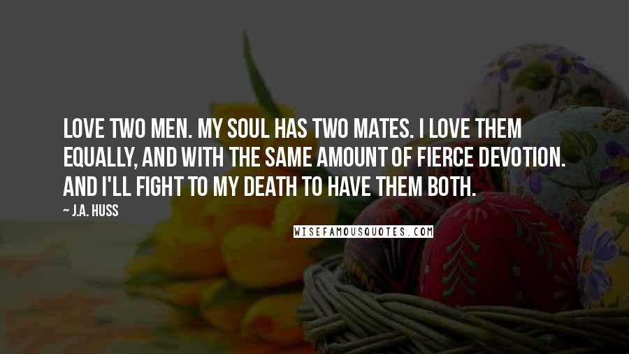 J.A. Huss Quotes: Love two men. My soul has two mates. I love them equally, and with the same amount of fierce devotion. And I'll fight to my death to have them both.