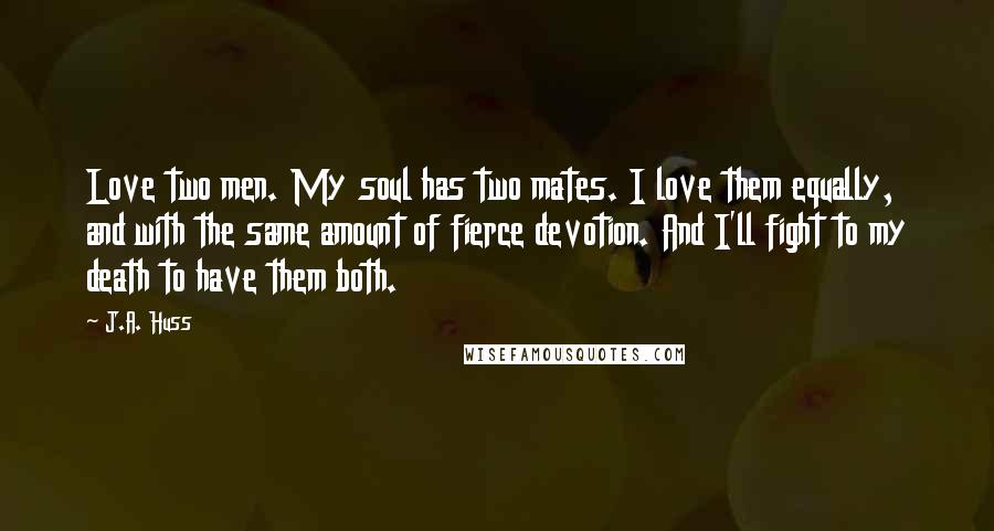 J.A. Huss Quotes: Love two men. My soul has two mates. I love them equally, and with the same amount of fierce devotion. And I'll fight to my death to have them both.