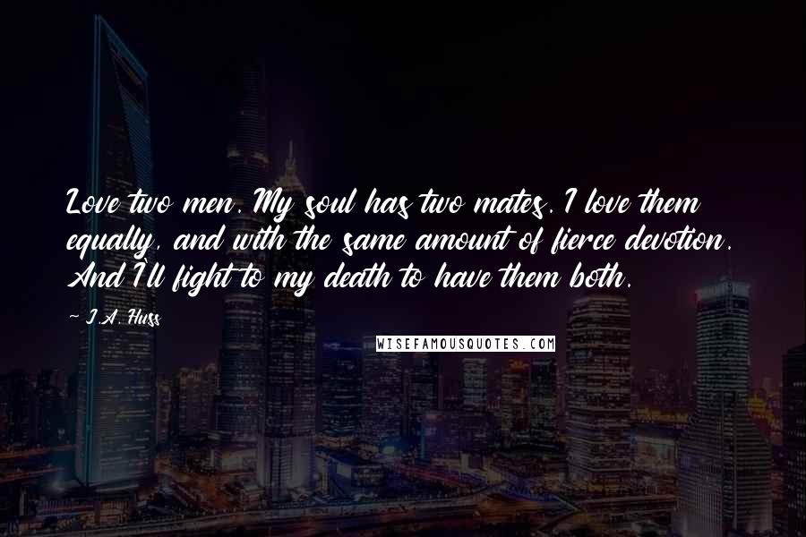 J.A. Huss Quotes: Love two men. My soul has two mates. I love them equally, and with the same amount of fierce devotion. And I'll fight to my death to have them both.