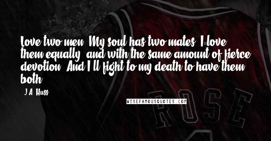 J.A. Huss Quotes: Love two men. My soul has two mates. I love them equally, and with the same amount of fierce devotion. And I'll fight to my death to have them both.