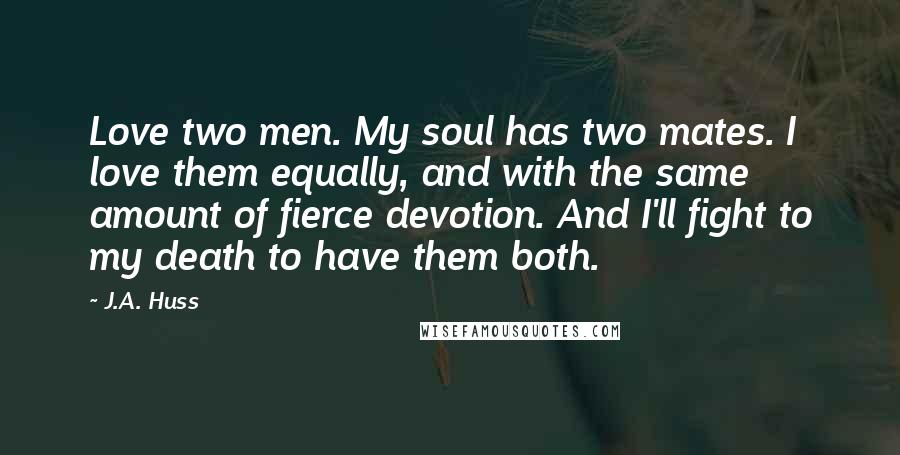 J.A. Huss Quotes: Love two men. My soul has two mates. I love them equally, and with the same amount of fierce devotion. And I'll fight to my death to have them both.