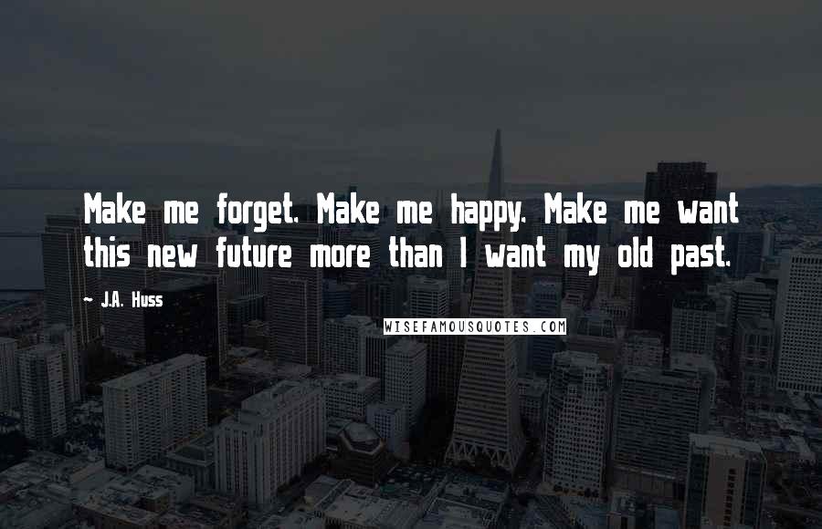 J.A. Huss Quotes: Make me forget. Make me happy. Make me want this new future more than I want my old past.
