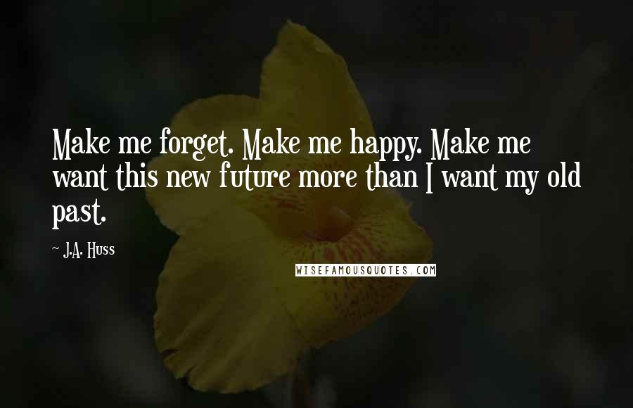 J.A. Huss Quotes: Make me forget. Make me happy. Make me want this new future more than I want my old past.