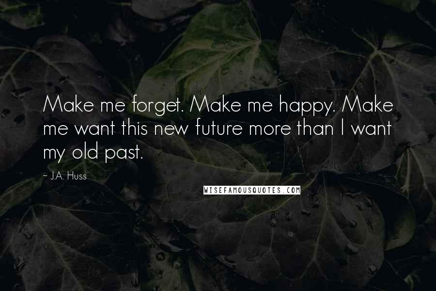 J.A. Huss Quotes: Make me forget. Make me happy. Make me want this new future more than I want my old past.