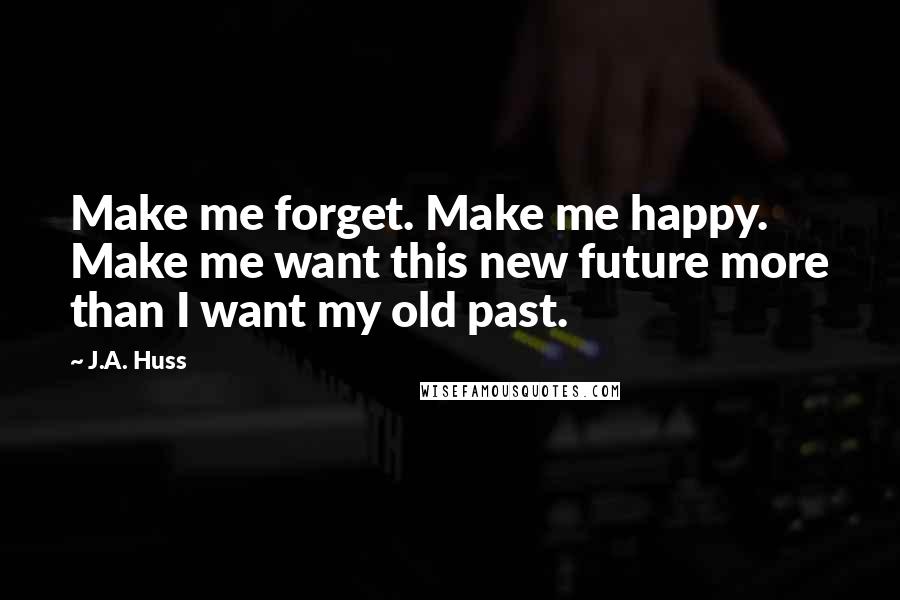 J.A. Huss Quotes: Make me forget. Make me happy. Make me want this new future more than I want my old past.