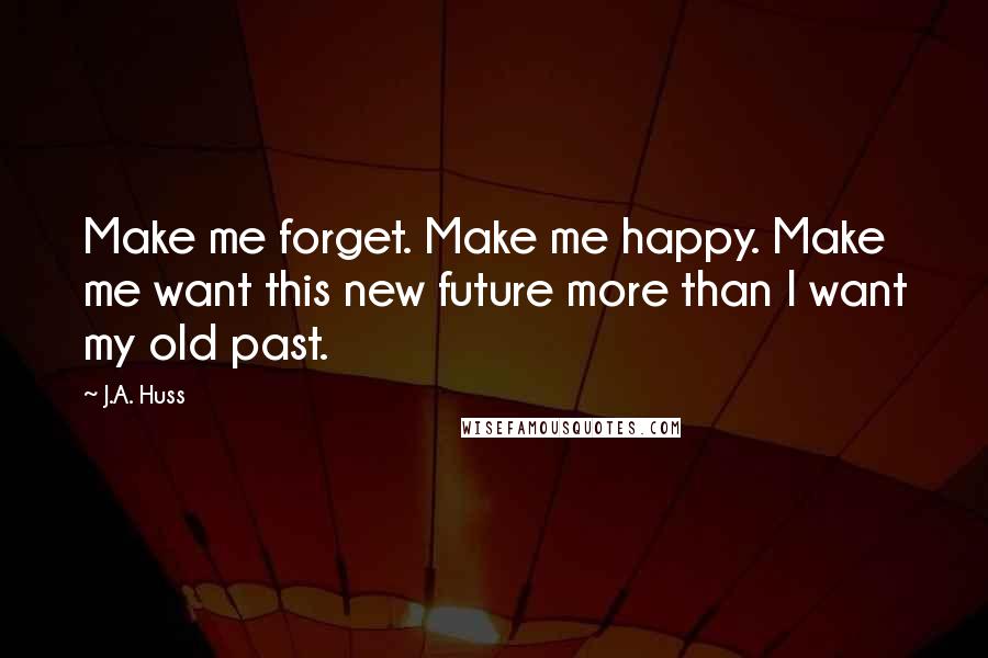 J.A. Huss Quotes: Make me forget. Make me happy. Make me want this new future more than I want my old past.