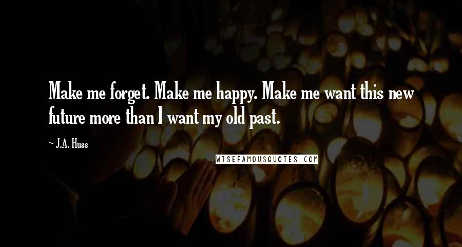 J.A. Huss Quotes: Make me forget. Make me happy. Make me want this new future more than I want my old past.