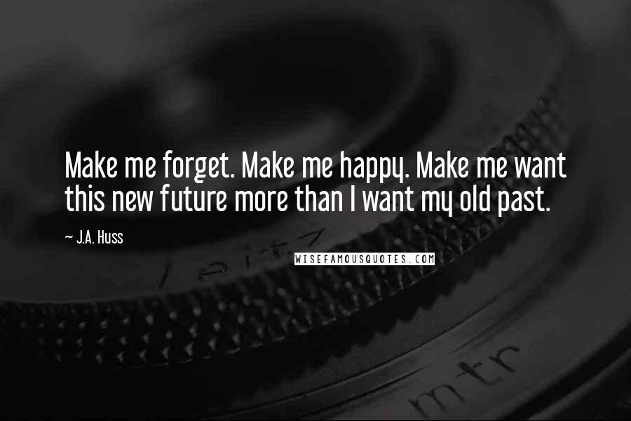 J.A. Huss Quotes: Make me forget. Make me happy. Make me want this new future more than I want my old past.