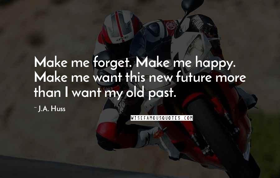 J.A. Huss Quotes: Make me forget. Make me happy. Make me want this new future more than I want my old past.