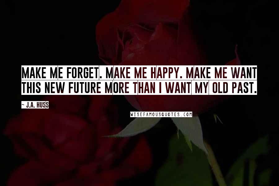 J.A. Huss Quotes: Make me forget. Make me happy. Make me want this new future more than I want my old past.