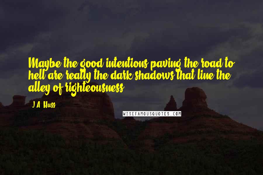 J.A. Huss Quotes: Maybe the good intentions paving the road to hell are really the dark shadows that line the alley of righteousness?
