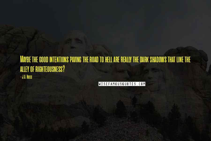 J.A. Huss Quotes: Maybe the good intentions paving the road to hell are really the dark shadows that line the alley of righteousness?