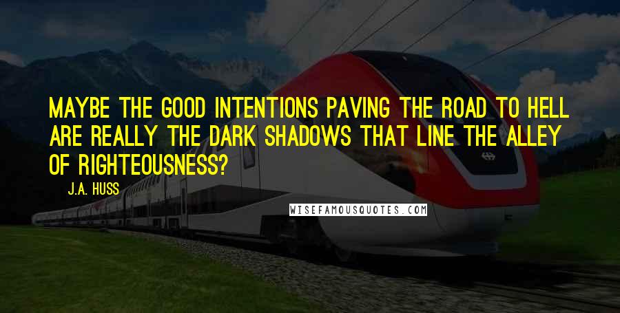 J.A. Huss Quotes: Maybe the good intentions paving the road to hell are really the dark shadows that line the alley of righteousness?