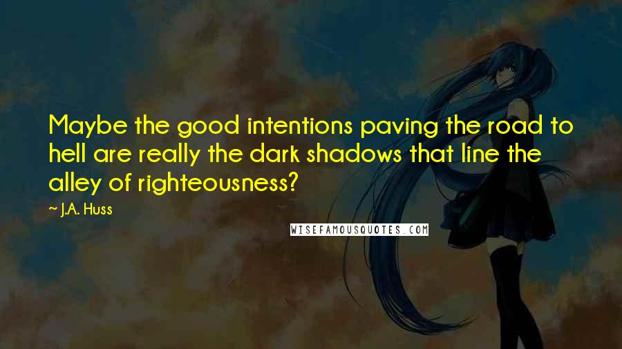 J.A. Huss Quotes: Maybe the good intentions paving the road to hell are really the dark shadows that line the alley of righteousness?