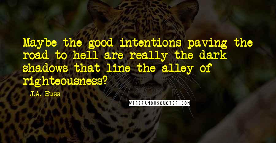 J.A. Huss Quotes: Maybe the good intentions paving the road to hell are really the dark shadows that line the alley of righteousness?