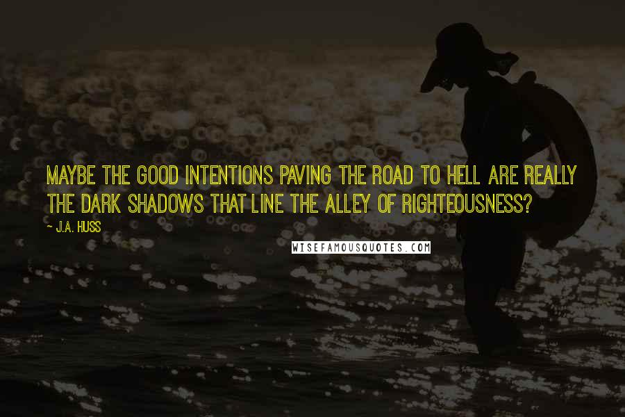 J.A. Huss Quotes: Maybe the good intentions paving the road to hell are really the dark shadows that line the alley of righteousness?