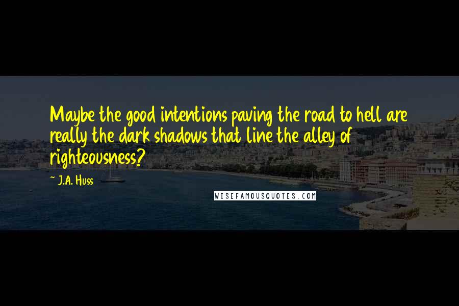 J.A. Huss Quotes: Maybe the good intentions paving the road to hell are really the dark shadows that line the alley of righteousness?