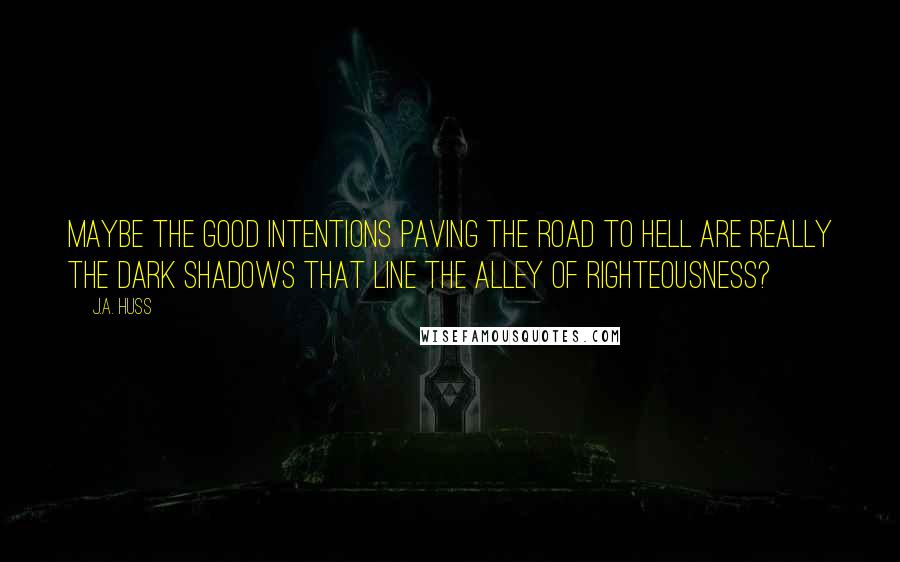 J.A. Huss Quotes: Maybe the good intentions paving the road to hell are really the dark shadows that line the alley of righteousness?