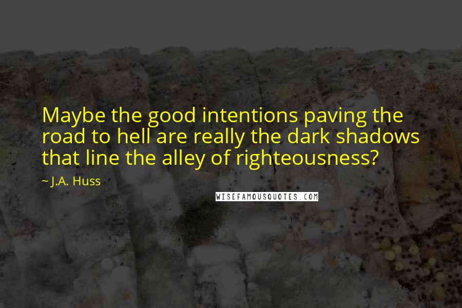 J.A. Huss Quotes: Maybe the good intentions paving the road to hell are really the dark shadows that line the alley of righteousness?