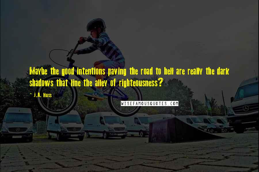 J.A. Huss Quotes: Maybe the good intentions paving the road to hell are really the dark shadows that line the alley of righteousness?