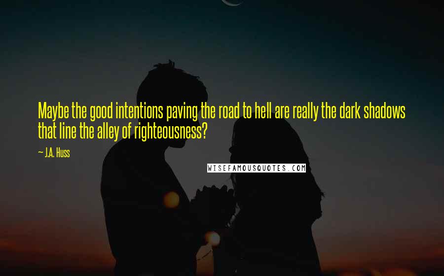 J.A. Huss Quotes: Maybe the good intentions paving the road to hell are really the dark shadows that line the alley of righteousness?