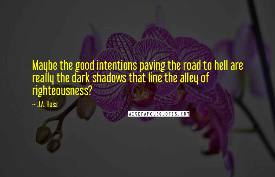 J.A. Huss Quotes: Maybe the good intentions paving the road to hell are really the dark shadows that line the alley of righteousness?