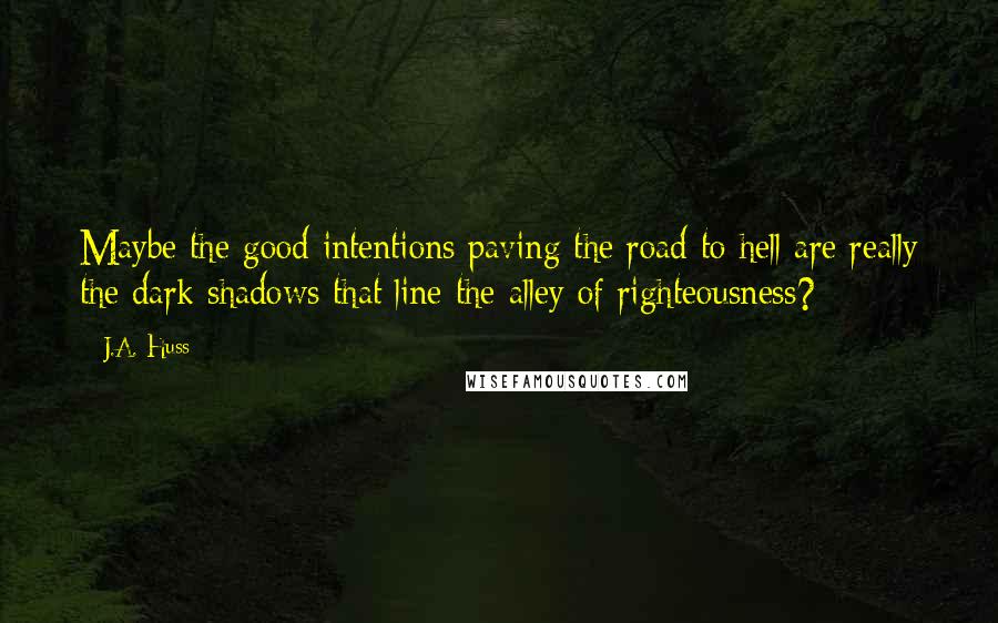 J.A. Huss Quotes: Maybe the good intentions paving the road to hell are really the dark shadows that line the alley of righteousness?