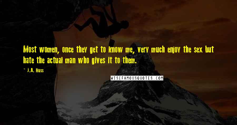 J.A. Huss Quotes: Most women, once they get to know me, very much enjoy the sex but hate the actual man who gives it to them.