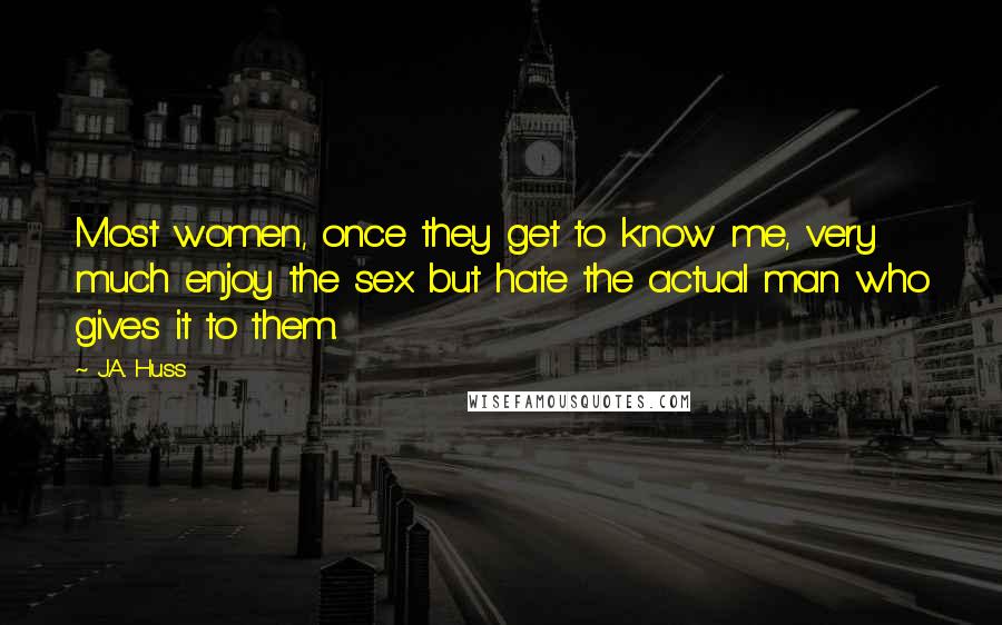 J.A. Huss Quotes: Most women, once they get to know me, very much enjoy the sex but hate the actual man who gives it to them.
