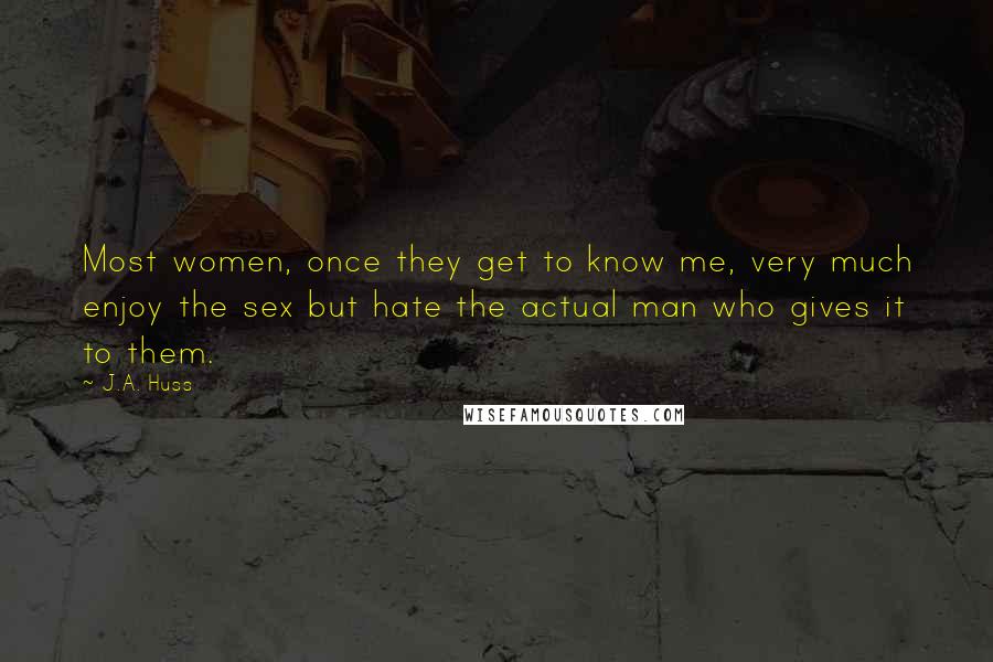 J.A. Huss Quotes: Most women, once they get to know me, very much enjoy the sex but hate the actual man who gives it to them.