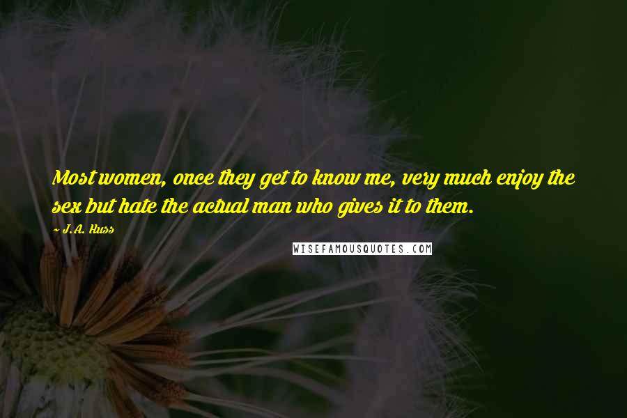 J.A. Huss Quotes: Most women, once they get to know me, very much enjoy the sex but hate the actual man who gives it to them.