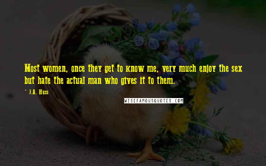 J.A. Huss Quotes: Most women, once they get to know me, very much enjoy the sex but hate the actual man who gives it to them.