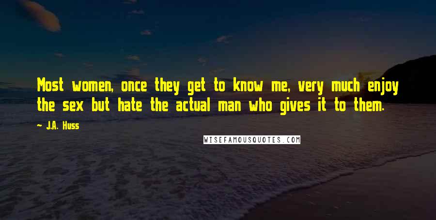 J.A. Huss Quotes: Most women, once they get to know me, very much enjoy the sex but hate the actual man who gives it to them.
