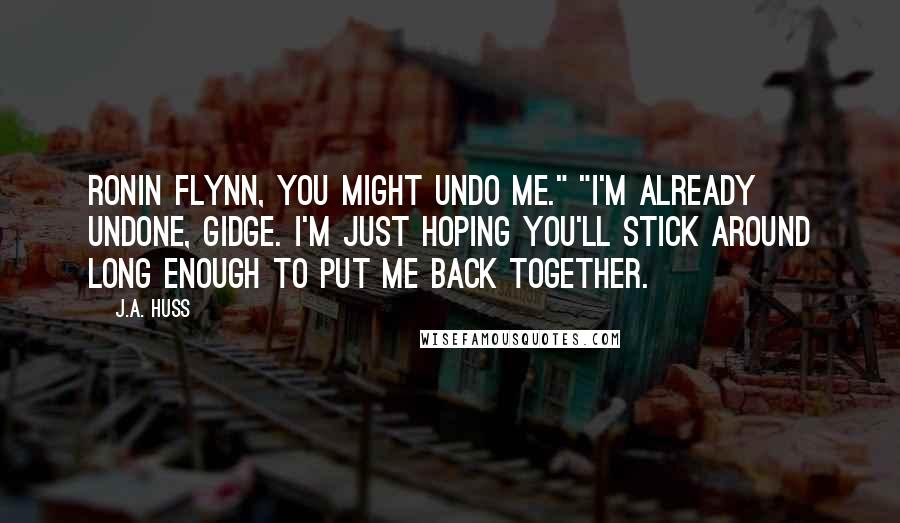 J.A. Huss Quotes: Ronin Flynn, you might undo me." "I'm already undone, Gidge. I'm just hoping you'll stick around long enough to put me back together.