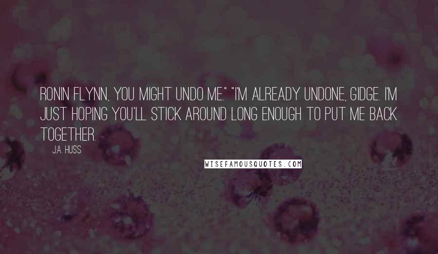 J.A. Huss Quotes: Ronin Flynn, you might undo me." "I'm already undone, Gidge. I'm just hoping you'll stick around long enough to put me back together.