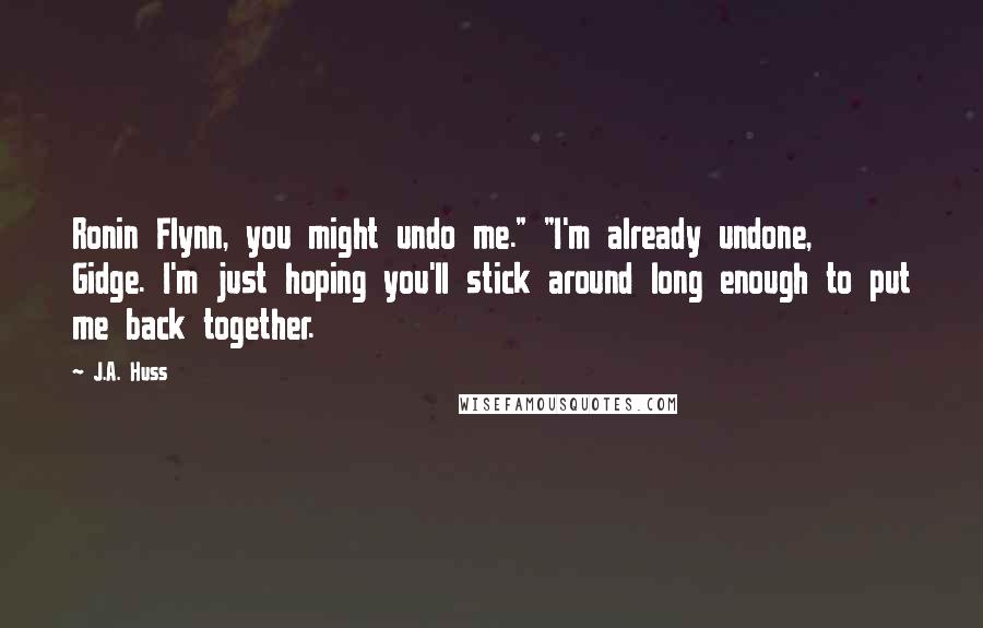 J.A. Huss Quotes: Ronin Flynn, you might undo me." "I'm already undone, Gidge. I'm just hoping you'll stick around long enough to put me back together.