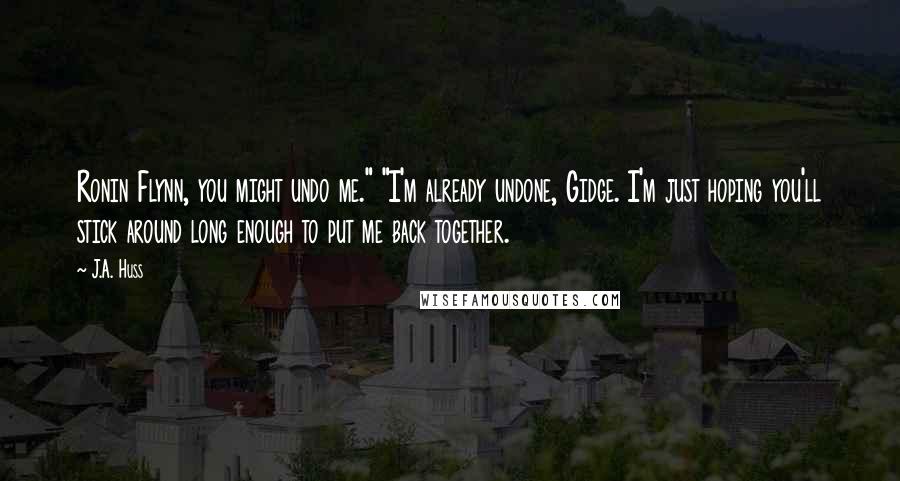 J.A. Huss Quotes: Ronin Flynn, you might undo me." "I'm already undone, Gidge. I'm just hoping you'll stick around long enough to put me back together.