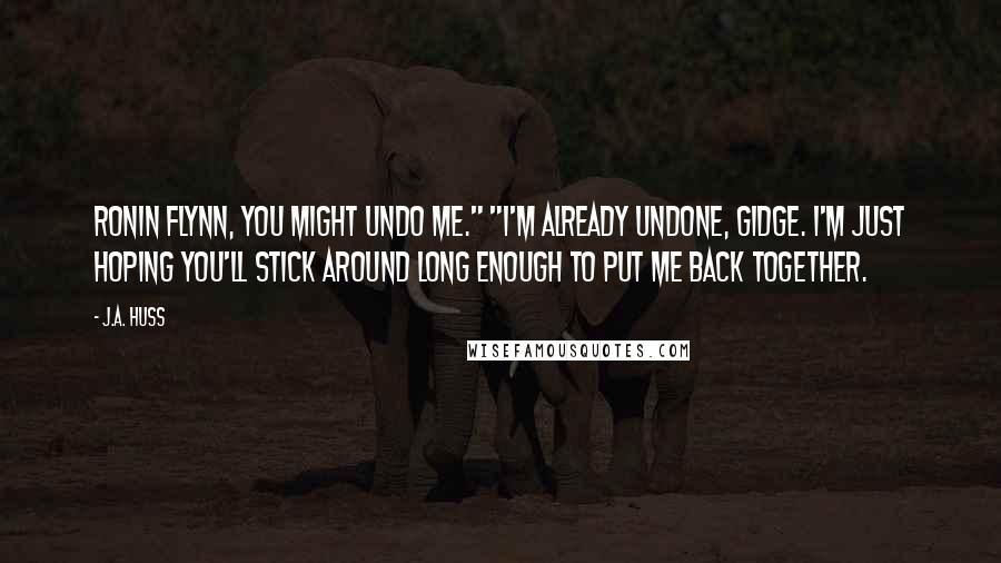 J.A. Huss Quotes: Ronin Flynn, you might undo me." "I'm already undone, Gidge. I'm just hoping you'll stick around long enough to put me back together.