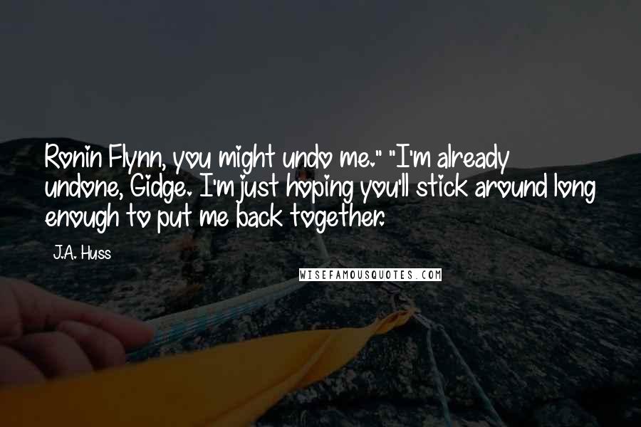 J.A. Huss Quotes: Ronin Flynn, you might undo me." "I'm already undone, Gidge. I'm just hoping you'll stick around long enough to put me back together.