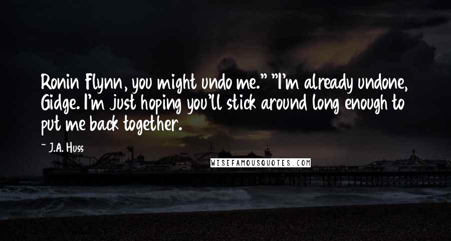 J.A. Huss Quotes: Ronin Flynn, you might undo me." "I'm already undone, Gidge. I'm just hoping you'll stick around long enough to put me back together.