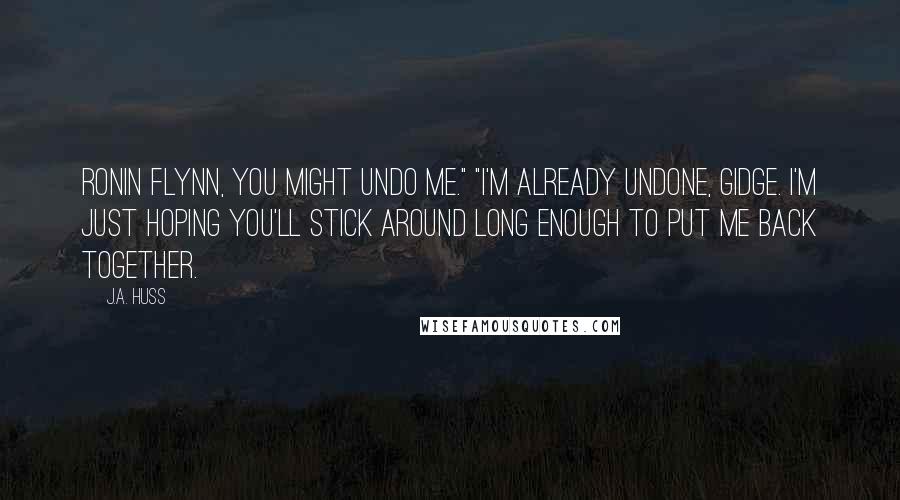 J.A. Huss Quotes: Ronin Flynn, you might undo me." "I'm already undone, Gidge. I'm just hoping you'll stick around long enough to put me back together.