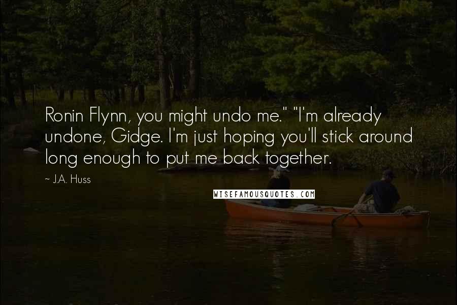 J.A. Huss Quotes: Ronin Flynn, you might undo me." "I'm already undone, Gidge. I'm just hoping you'll stick around long enough to put me back together.