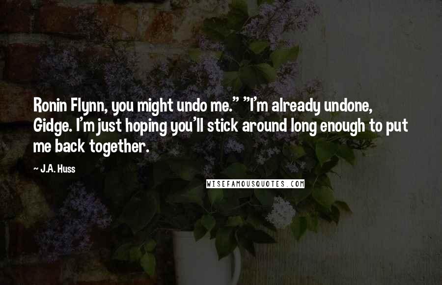 J.A. Huss Quotes: Ronin Flynn, you might undo me." "I'm already undone, Gidge. I'm just hoping you'll stick around long enough to put me back together.