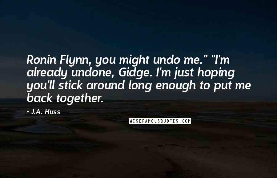 J.A. Huss Quotes: Ronin Flynn, you might undo me." "I'm already undone, Gidge. I'm just hoping you'll stick around long enough to put me back together.