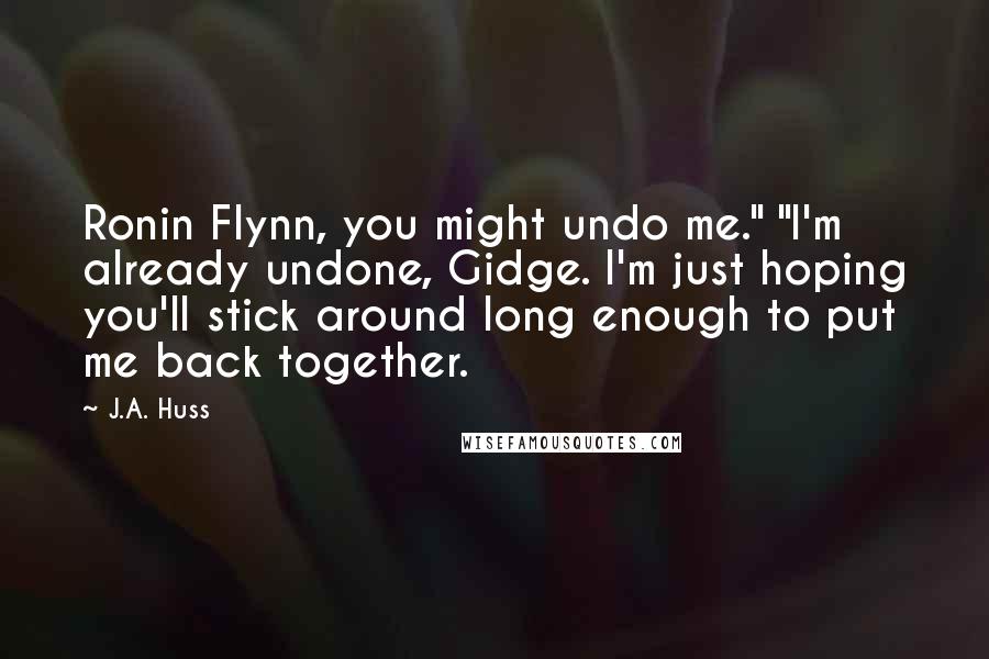 J.A. Huss Quotes: Ronin Flynn, you might undo me." "I'm already undone, Gidge. I'm just hoping you'll stick around long enough to put me back together.