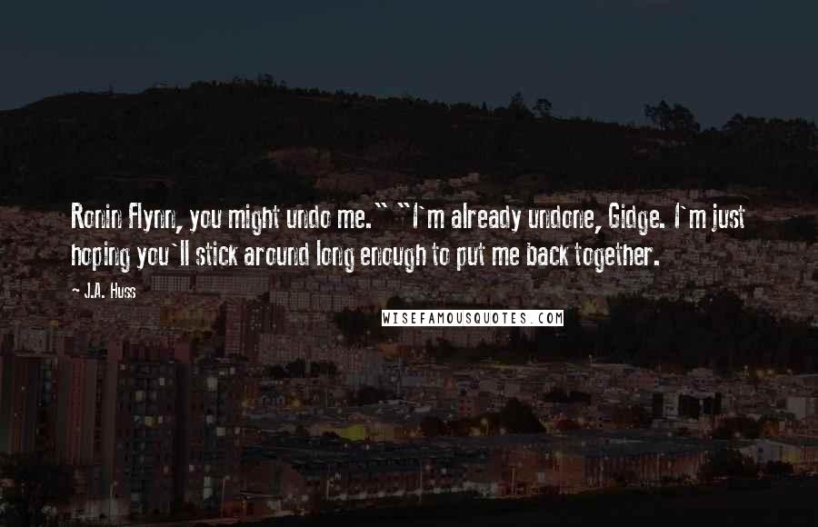 J.A. Huss Quotes: Ronin Flynn, you might undo me." "I'm already undone, Gidge. I'm just hoping you'll stick around long enough to put me back together.