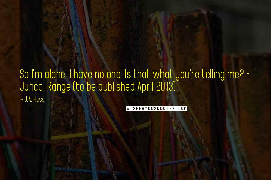 J.A. Huss Quotes: So I'm alone. I have no one. Is that what you're telling me? - Junco, Range (to be published April 2013)